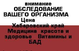 внимание!ОБСЛЕДОВАНИЕ ВАШЕГО ОРГАНИЗМА › Цена ­ 2 500 - Хабаровский край Медицина, красота и здоровье » Витамины и БАД   